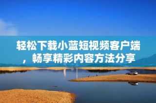 轻松下载小蓝短视频客户端，畅享精彩内容方法分享
