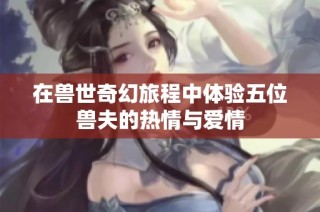 在兽世奇幻旅程中体验五位兽夫的热情与爱情