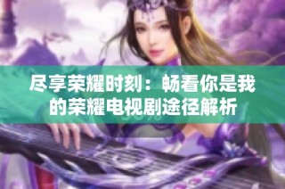 尽享荣耀时刻：畅看你是我的荣耀电视剧途径解析