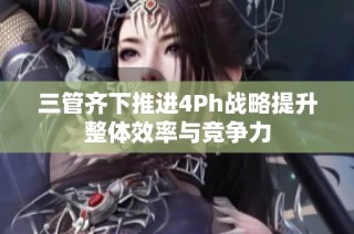 三管齐下推进4Ph战略提升整体效率与竞争力