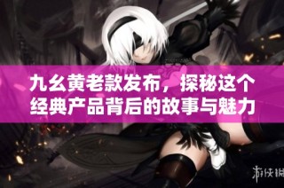 九幺黄老款发布，探秘这个经典产品背后的故事与魅力