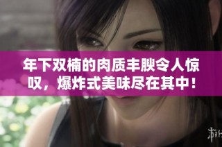 年下双楠的肉质丰腴令人惊叹，爆炸式美味尽在其中！