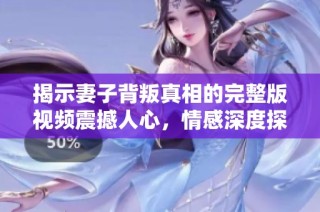 揭示妻子背叛真相的完整版视频震撼人心，情感深度探讨