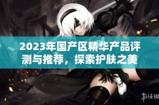 2023年国产区精华产品评测与推荐，探索护肤之美