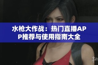 水枪大作战：热门直播APP推荐与使用指南大全