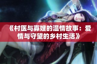 《村医与寡嫂的温情故事：爱情与守望的乡村生活》