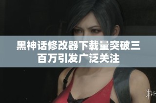 黑神话修改器下载量突破三百万引发广泛关注
