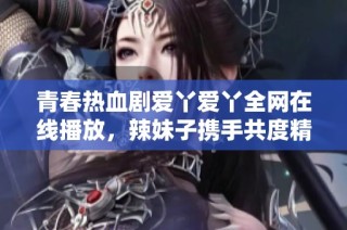 青春热血剧爱丫爱丫全网在线播放，辣妹子携手共度精彩时光