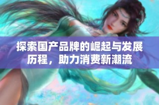 探索国产品牌的崛起与发展历程，助力消费新潮流