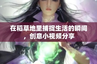 在稻草地里捕捉生活的瞬间，创意小视频分享