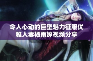令人心动的巨型魅力征服优雅人妻杨雨婷视频分享