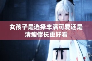 女孩子是选择丰满可爱还是清瘦修长更好看