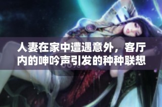 人妻在家中遭遇意外，客厅内的呻吟声引发的种种联想