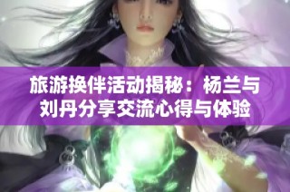 旅游换伴活动揭秘：杨兰与刘丹分享交流心得与体验