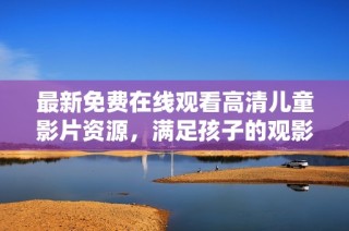 最新免费在线观看高清儿童影片资源，满足孩子的观影需求