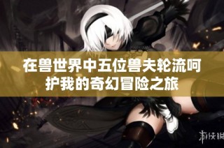 在兽世界中五位兽夫轮流呵护我的奇幻冒险之旅