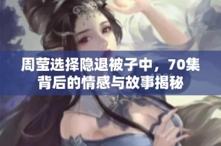 周莹选择隐退被子中，70集背后的情感与故事揭秘