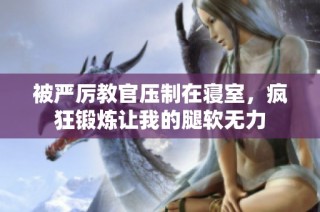 被严厉教官压制在寝室，疯狂锻炼让我的腿软无力