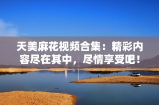 天美麻花视频合集：精彩内容尽在其中，尽情享受吧！