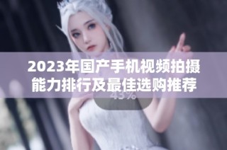2023年国产手机视频拍摄能力排行及最佳选购推荐