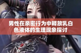 男性在亲密行为中释放乳白色液体的生理现象探讨