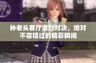 孙老头客厅激烈对决，绝对不容错过的精彩瞬间