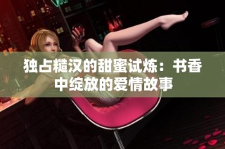 独占糙汉的甜蜜试炼：书香中绽放的爱情故事