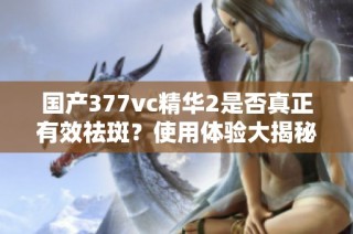 国产377vc精华2是否真正有效祛斑？使用体验大揭秘