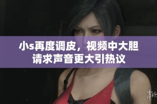 小s再度调皮，视频中大胆请求声音更大引热议