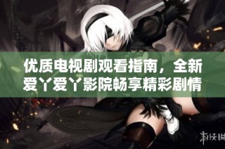 优质电视剧观看指南，全新爱丫爱丫影院畅享精彩剧情