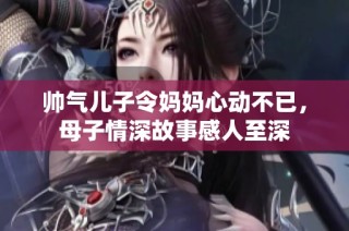 帅气儿子令妈妈心动不已，母子情深故事感人至深
