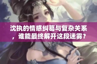 沈执的情感纠葛与复杂关系，谁能最终解开这段迷雾？