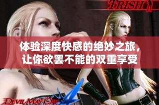 体验深度快感的绝妙之旅，让你欲罢不能的双重享受