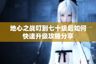 地心之战叮到七十级后如何快速升级攻略分享