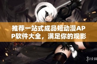推荐一站式成品短动漫APP软件大全，满足你的观影需求