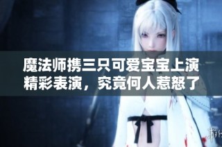 魔法师携三只可爱宝宝上演精彩表演，究竟何人惹怒了他们？