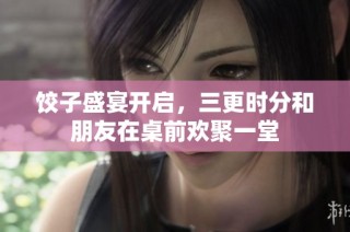 饺子盛宴开启，三更时分和朋友在桌前欢聚一堂