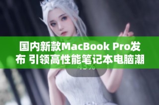国内新款MacBook Pro发布 引领高性能笔记本电脑潮流