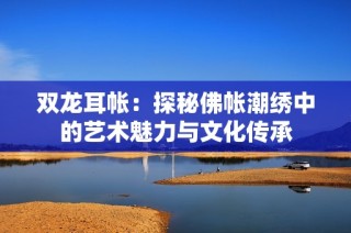 双龙耳帐：探秘佛帐潮绣中的艺术魅力与文化传承