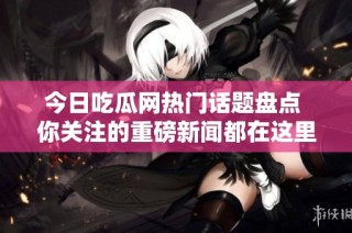 今日吃瓜网热门话题盘点 你关注的重磅新闻都在这里