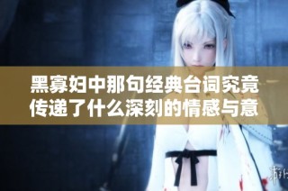 黑寡妇中那句经典台词究竟传递了什么深刻的情感与意义