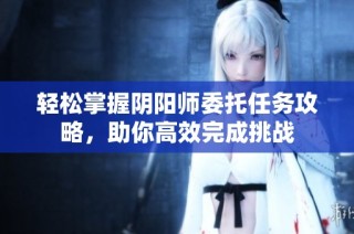 轻松掌握阴阳师委托任务攻略，助你高效完成挑战
