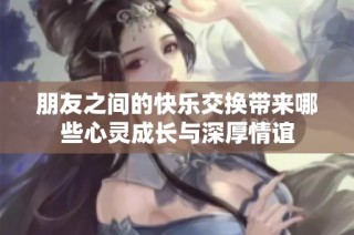 朋友之间的快乐交换带来哪些心灵成长与深厚情谊