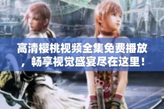 高清樱桃视频全集免费播放，畅享视觉盛宴尽在这里！