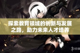探索教育领域的创新与发展之路，助力未来人才培养