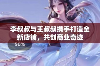 李叔叔与王叔叔携手打造全新店铺，共创商业奇迹