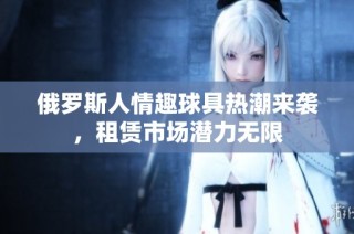 俄罗斯人情趣球具热潮来袭，租赁市场潜力无限