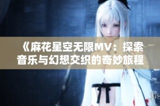 《麻花星空无限MV：探索音乐与幻想交织的奇妙旅程》