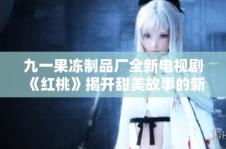 九一果冻制品厂全新电视剧《红桃》揭开甜美故事的新篇章