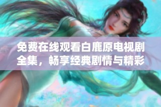 免费在线观看白鹿原电视剧全集，畅享经典剧情与精彩演绎